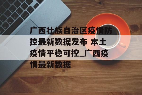 广西壮族自治区疫情防控最新数据发布 本土疫情平稳可控_广西疫情最新数据