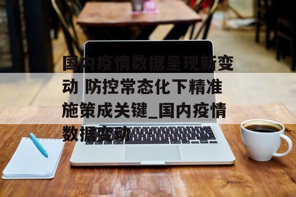 国内疫情数据呈现新变动 防控常态化下精准施策成关键_国内疫情数据变动