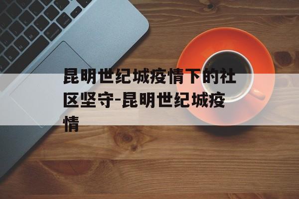 昆明世纪城疫情下的社区坚守-昆明世纪城疫情